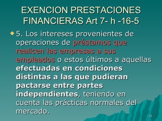 EXENCION PRESTACIONES FINANCIERAS Art 7- h -16-5 5. Los intereses provenientes de operaciones de  préstamos que realicen las empresas a sus empleados  o estos últimos a aquellas  efectuadas en condiciones distintas a las que pudieran pactarse entre partes independientes , teniendo en cuenta las prácticas normales del mercado. 
