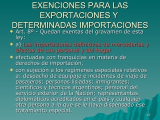 EXENCIONES PARA LAS EXPORTACIONES Y  DETERMINADAS IMPORTACIONES Art. 8º - Quedan exentas del gravamen de esta ley: a)  Las importaciones definitivas de mercaderías y efectos de uso personal y del hogar efectuadas con franquicias en materia de derechos de importación,  con sujeción a los regímenes especiales relativos a: despacho de equipaje e incidentes de viaje de pasajeros; personas lisiadas; inmigrantes; científicos y técnicos argentinos; personal del servicio exterior de la Nación; representantes diplomáticos acreditados en el país y cualquier otra persona a la que se le haya dispensado ese tratamiento especial. 