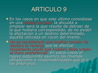 ARTICULO 9 En los casos en que este último consistiese en una  rebaja de tasa , la alícuota a emplear será la que resulte de detraer de la que hubiera correspondido, de no existir la afectación a un destino determinado, aquélla utilizada en razón del mismo.  No se considerará que implica cambio de destino la reventa  que se efectúe  respetando aquél que hubiere dado origen al trato preferencial . En estos casos el nuevo adquirente asumirá las mismas obligaciones y responsabilidades que el o los anteriores. 