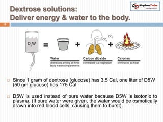 Dextrose solutions:
         Deliver energy & water to the body.
18




        Since 1 gram of dextrose (glucose) has 3.5 Cal, one liter of D5W
         (50 gm glucose) has 175 Cal

        D5W is used instead of pure water because D5W is isotonic to
         plasma. (If pure water were given, the water would be osmotically
         drawn into red blood cells, causing them to burst).
 