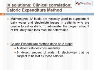 IV solutions: Clinical correlation:
     Caloric Expenditure Method
32


        Maintenance IV fluids are typically used to supplement
         daily water and electrolyte losses in patients who are
         unable to eat or drink. To administer the proper amount
         of IVF, daily fluid loss must be determined.



        Caloric Expenditure Method done on 2 steps:
            1- detect calories consumed/day.
            2- detect amount of water & electrolytes that be
             suspect to be lost by these calories.
 