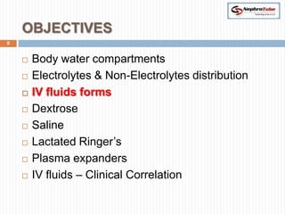 OBJECTIVES
9


       Body water compartments
       Electrolytes & Non-Electrolytes distribution
       IV fluids forms
       Dextrose
       Saline
       Lactated Ringer’s
       Plasma expanders
       IV fluids – Clinical Correlation
 