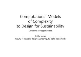 Computational Models
of Complexity
to Design for Sustainability
Questions and opportunities
Dr. Ella Jamsin
Faculty of Industrial Design Engineering, TU Delft, Netherlands
 