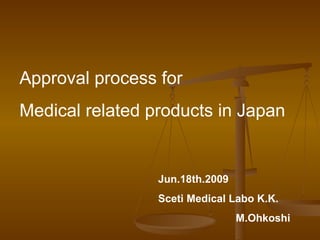 Approval process for
Medical related products in Japan


                 Jun.18th.2009 　
                 Sceti Medical Labo K.K.
                               M.Ohkoshi
 