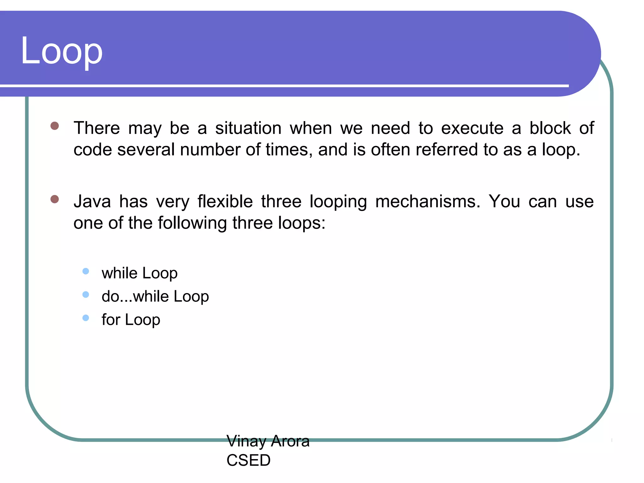 Vinay Arora
CSED
Loop
There may be a situation when we need to execute a block of
code several number of times, and is often referred to as a loop.
Java has very flexible three looping mechanisms. You can use
one of the following three loops:
while Loop
do...while Loop
for Loop