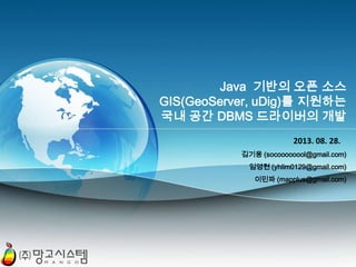 Java 기반의 오픈 소스
GIS(GeoServer, uDig)를 지원하는
국내 공간 DBMS 드라이버의 개발
2013. 08. 28.
김기웅 (socoooooool@gmail.com)
임영현 (yhlim0129@gmail.com)
이민파 (mapplus@gmail.com)

PAGE 1

 