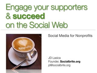 Engage your supporters
& succeed
on the Social Web
           Social Media for Nonproﬁts




           JD Lasica
           Founder, Socialbrite.org
           jd@socialbrite.org
 