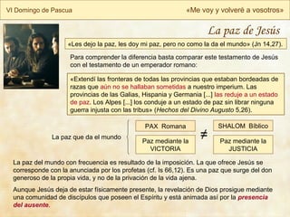 VI Domingo de Pascua «Me voy y volveré a vosotros»
La paz de Jesús
«Les dejo la paz, les doy mi paz, pero no como la da el mundo» (Jn 14,27).
Para comprender la diferencia basta comparar este testamento de Jesús
con el testamento de un emperador romano:
«Extendí las fronteras de todas las provincias que estaban bordeadas de
razas que aún no se hallaban sometidas a nuestro imperium. Las
provincias de las Galias, Hispania y Germania [...] las reduje a un estado
de paz. Los Alpes [...] los conduje a un estado de paz sin librar ninguna
guerra injusta con las tribus» (Hechos del Divino Augusto 5,26).
La paz del mundo con frecuencia es resultado de la imposición. La que ofrece Jesús se
corresponde con la anunciada por los profetas (cf. Is 66,12). Es una paz que surge del don
generoso de la propia vida, y no de la privación de la vida ajena.
Aunque Jesús deja de estar físicamente presente, la revelación de Dios prosigue mediante
una comunidad de discípulos que poseen el Espíritu y está animada así por la presencia
del ausente.
Paz mediante la
VICTORIA
Paz mediante la
JUSTICIA
PAX Romana SHALOM Bíblico
La paz que da el mundo ≠
 