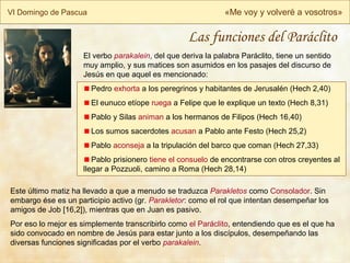 VI Domingo de Pascua «Me voy y volveré a vosotros»
El verbo parakalein, del que deriva la palabra Paráclito, tiene un sentido
muy amplio, y sus matices son asumidos en los pasajes del discurso de
Jesús en que aquel es mencionado:
Pedro exhorta a los peregrinos y habitantes de Jerusalén (Hech 2,40)
El eunuco etíope ruega a Felipe que le explique un texto (Hech 8,31)
Pablo y Silas animan a los hermanos de Filipos (Hech 16,40)
Los sumos sacerdotes acusan a Pablo ante Festo (Hech 25,2)
Pablo aconseja a la tripulación del barco que coman (Hech 27,33)
Pablo prisionero tiene el consuelo de encontrarse con otros creyentes al
llegar a Pozzuoli, camino a Roma (Hech 28,14)
Este último matiz ha llevado a que a menudo se traduzca Parakletos como Consolador. Sin
embargo ése es un participio activo (gr. Parakletor: como el rol que intentan desempeñar los
amigos de Job [16,2]), mientras que en Juan es pasivo.
Por eso lo mejor es simplemente transcribirlo como el Paráclito, entendiendo que es el que ha
sido convocado en nombre de Jesús para estar junto a los discípulos, desempeñando las
diversas funciones significadas por el verbo parakalein.
Las funciones del Paráclito
 