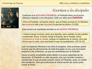VI Domingo de Pascua «Me voy y volveré a vosotros»
Juan es bastante diferente a los otros Evangelios. Esta promesa quiere
mostrar que las afirmaciones de este Evangelio no son una innovación
respecto a los anteriores, ya que son enseñadas por el Paráclito.
Jesús no podía enseñarlas antes debido a la poca capacidad de los
discípulos. El Paráclito no sólo recuerda, sino que también enseña a
comprender lo que ya antes enseñó Jesús. El Paraclito, pues, no añade
otra revelación, sino que profundiza la misma acción de Jesús quien
reveló al Padre.
Enseñará a los discípulos
«Pero el Paráclito, el Espíritu Santo, que el Padre enviará en mi Nombre,
les enseñará todo y les recordará lo que les he dicho» (14,26).
Conforme a la SEGUNDA PROMESA, el Paráclito tiene una función
didáctica respecto a los discípulos. Está con ellos para ENSEÑAR:
«Todavía tengo muchas cosas que decirles, pero ustedes no las pueden
comprender ahora. Cuando venga el Espíritu de la Verdad, él los
introducirá en toda la verdad, porque no hablará por sí mismo, sino que
dirá lo que ha oído y les anunciará lo que irá sucediendo» (16,12-13).
Esta función se manifiesta también en la QUINTA PROMESA:
 