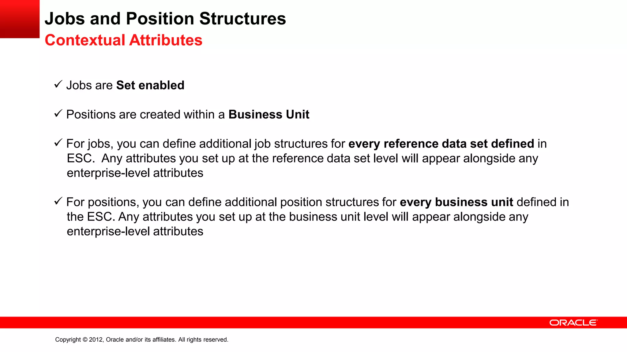 Copyright © 2012, Oracle and/or its affiliates. All rights reserved.
Jobs and Position Structures
Contextual Attributes
 Jobs are Set enabled
 Positions are created within a Business Unit
 For jobs, you can define additional job structures for every reference data set defined in
ESC. Any attributes you set up at the reference data set level will appear alongside any
enterprise-level attributes
 For positions, you can define additional position structures for every business unit defined in
the ESC. Any attributes you set up at the business unit level will appear alongside any
enterprise-level attributes
 