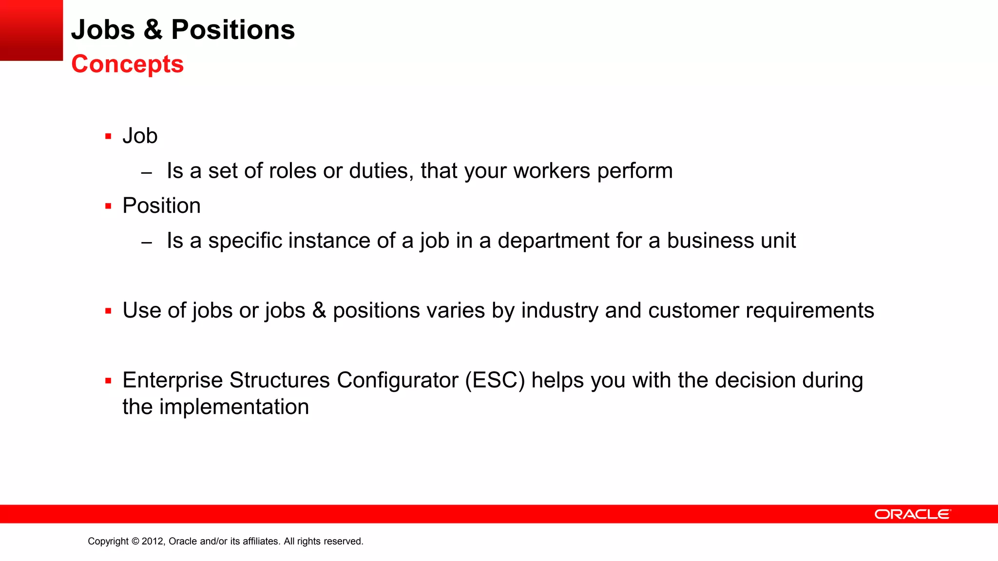 Copyright © 2012, Oracle and/or its affiliates. All rights reserved.
Jobs & Positions
Concepts
 Job
– Is a set of roles or duties, that your workers perform
 Position
– Is a specific instance of a job in a department for a business unit
 Use of jobs or jobs & positions varies by industry and customer requirements
 Enterprise Structures Configurator (ESC) helps you with the decision during
the implementation
 
