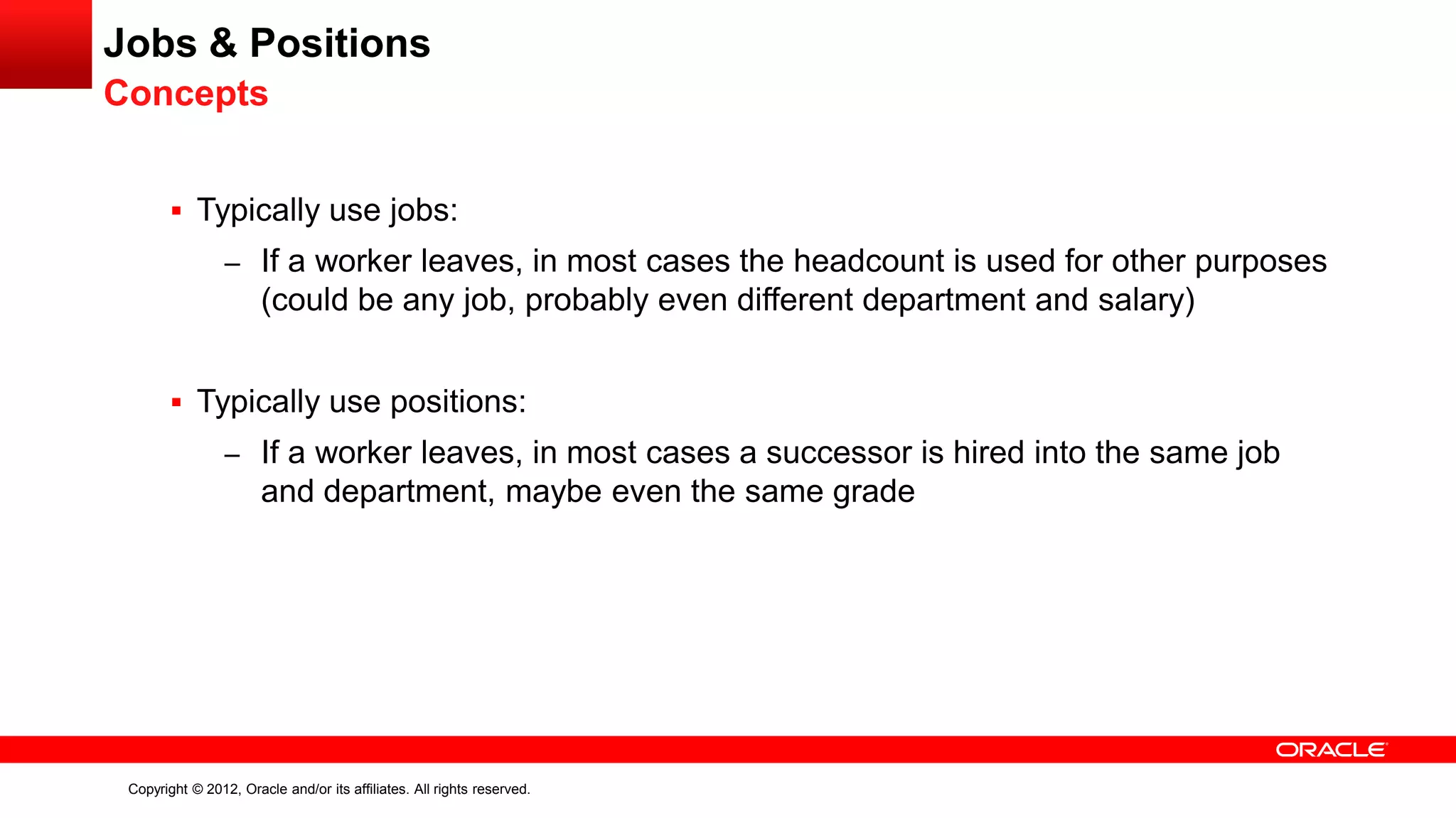 Copyright © 2012, Oracle and/or its affiliates. All rights reserved.
Jobs & Positions
Concepts
 Typically use jobs:
– If a worker leaves, in most cases the headcount is used for other purposes
(could be any job, probably even different department and salary)
 Typically use positions:
– If a worker leaves, in most cases a successor is hired into the same job
and department, maybe even the same grade
 