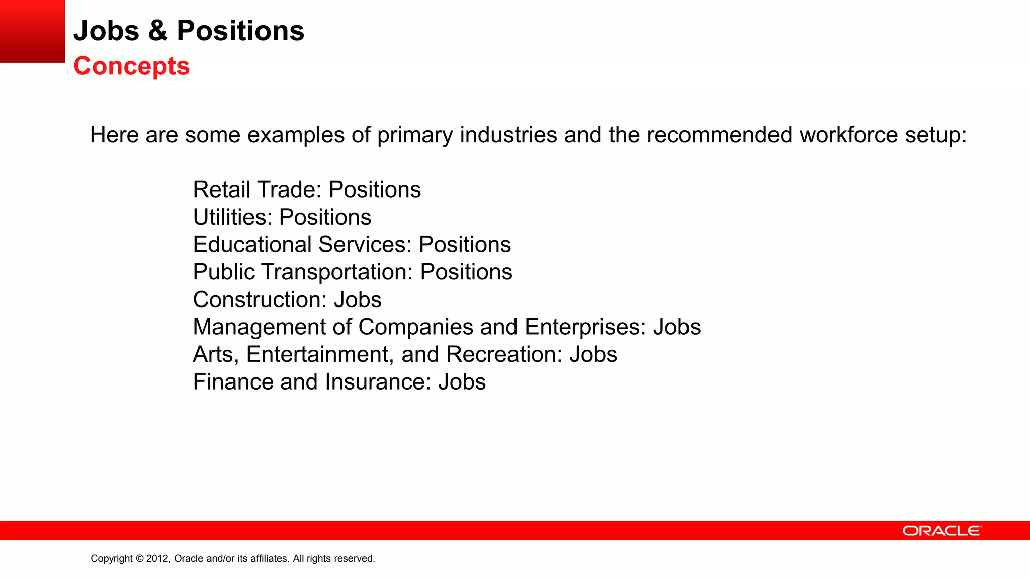 Copyright © 2012, Oracle and/or its affiliates. All rights reserved.
Jobs & Positions
Concepts
Here are some examples of primary industries and the recommended workforce setup:
Retail Trade: Positions
Utilities: Positions
Educational Services: Positions
Public Transportation: Positions
Construction: Jobs
Management of Companies and Enterprises: Jobs
Arts, Entertainment, and Recreation: Jobs
Finance and Insurance: Jobs
 