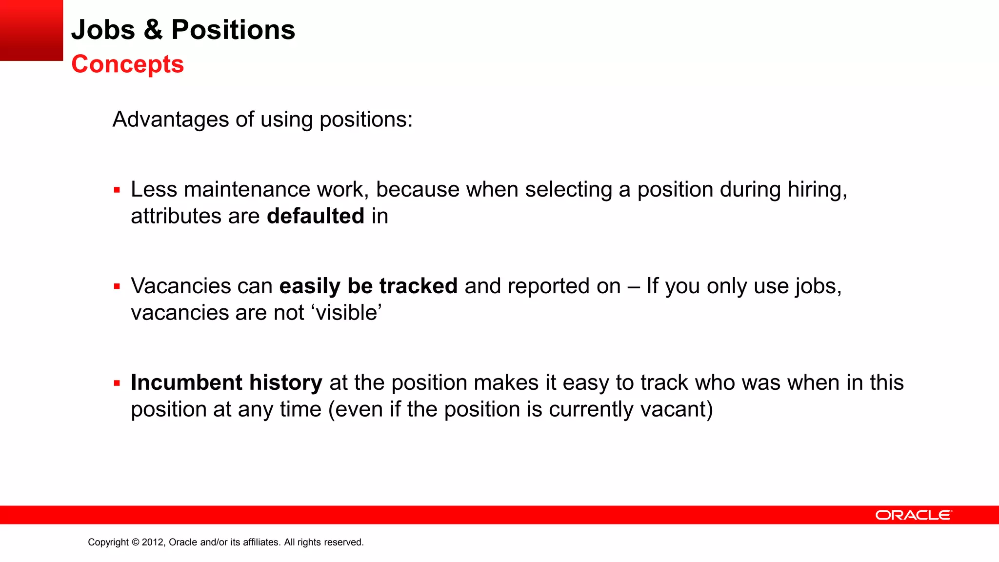 Copyright © 2012, Oracle and/or its affiliates. All rights reserved.
Jobs & Positions
Concepts
Advantages of using positions:
 Less maintenance work, because when selecting a position during hiring,
attributes are defaulted in
 Vacancies can easily be tracked and reported on – If you only use jobs,
vacancies are not ‘visible’
 Incumbent history at the position makes it easy to track who was when in this
position at any time (even if the position is currently vacant)
 