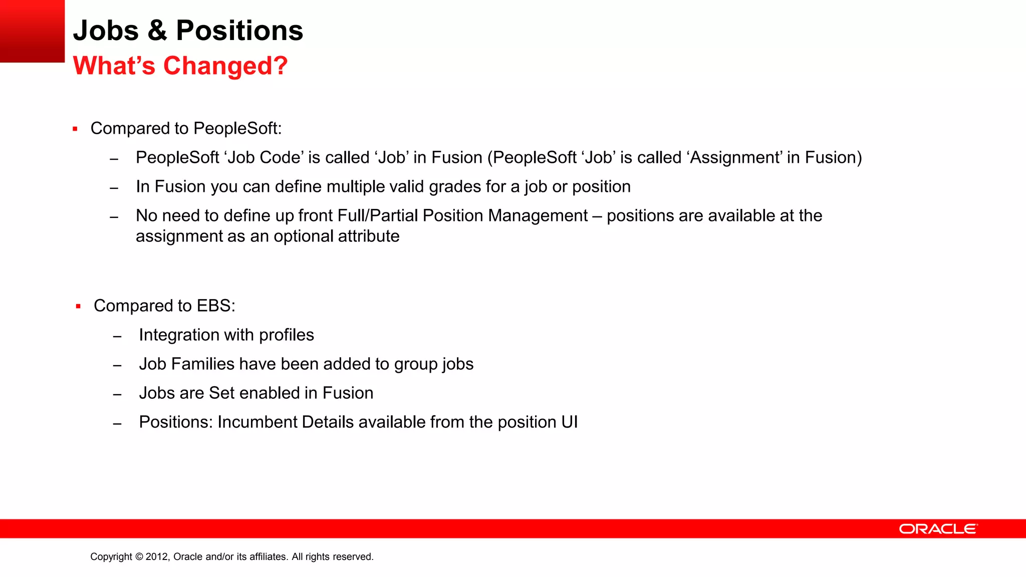 Copyright © 2012, Oracle and/or its affiliates. All rights reserved.
Jobs & Positions
What’s Changed?
 Compared to PeopleSoft:
– PeopleSoft ‘Job Code’ is called ‘Job’ in Fusion (PeopleSoft ‘Job’ is called ‘Assignment’ in Fusion)
– In Fusion you can define multiple valid grades for a job or position
– No need to define up front Full/Partial Position Management – positions are available at the
assignment as an optional attribute
 Compared to EBS:
– Integration with profiles
– Job Families have been added to group jobs
– Jobs are Set enabled in Fusion
– Positions: Incumbent Details available from the position UI
 