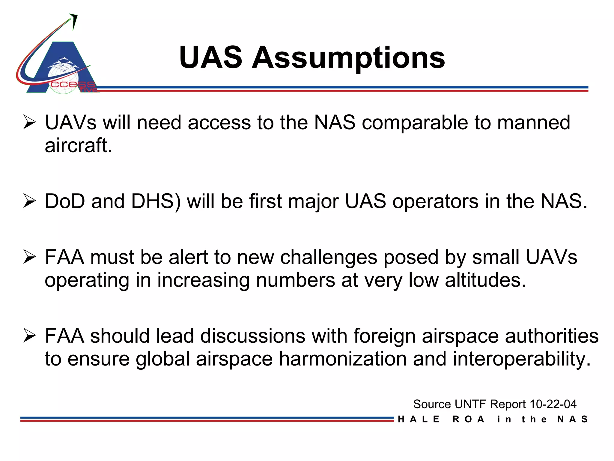 UAS Assumptions   UAVs will need access to the NAS comparable to manned aircraft.  DoD and DHS) will be first major UAS operators in the NAS. FAA must be alert to new challenges posed by small UAVs operating in increasing numbers at very low altitudes. FAA should lead discussions with foreign airspace authorities to ensure global airspace harmonization and interoperability. Source UNTF Report 10-22-04 