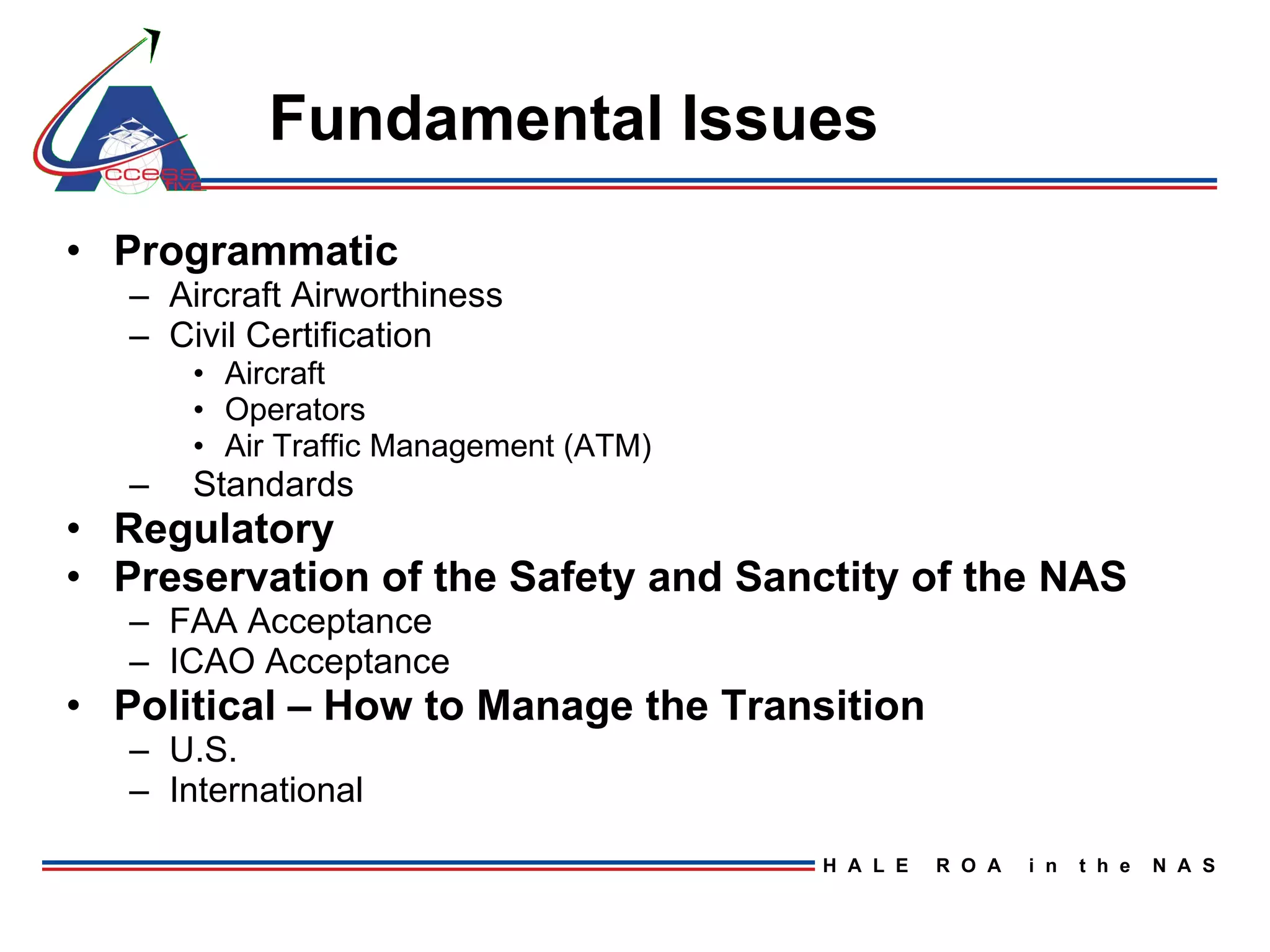 Fundamental Issues Programmatic Aircraft Airworthiness Civil Certification  Aircraft Operators Air Traffic Management (ATM) Standards Regulatory Preservation of the Safety and Sanctity of the NAS  FAA Acceptance ICAO Acceptance Political – How to Manage the Transition U.S. International 
