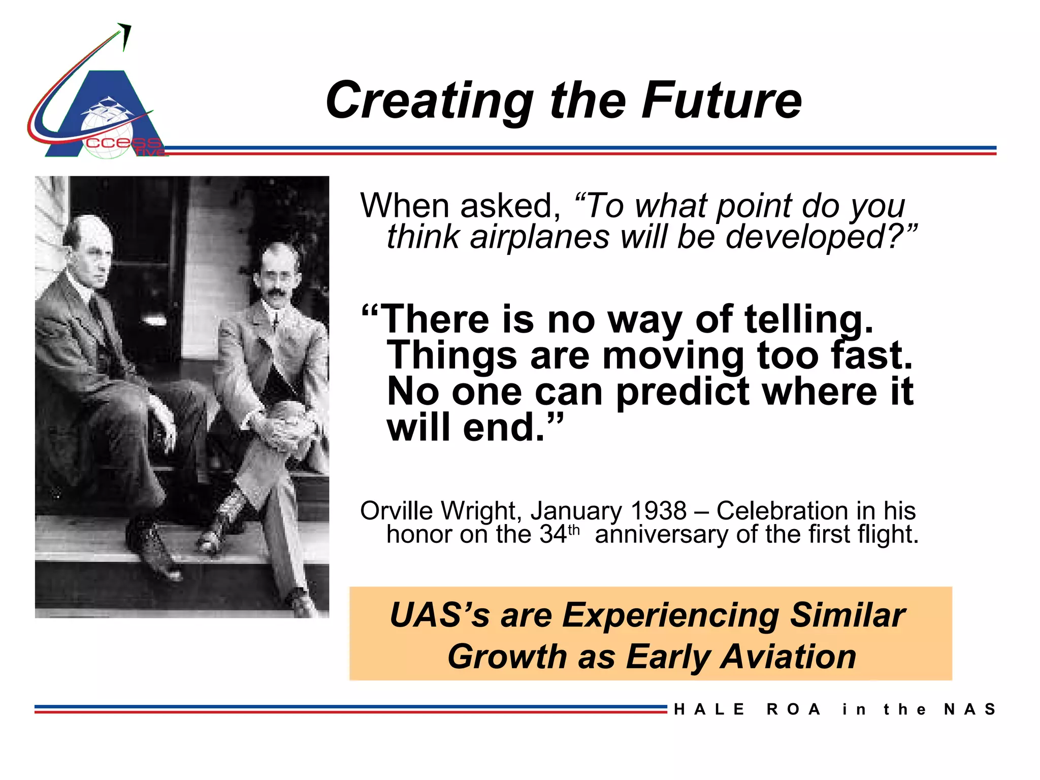Creating the Future When asked,  “To what point do you think airplanes will be developed?” “ There is no way of telling.  Things are moving too fast.  No one can predict where it will end.” Orville Wright, January 1938 – Celebration in his honor on the 34 th   anniversary of the first flight. UAS’s are Experiencing Similar  Growth as Early Aviation 