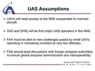 UAS Assumptions   UAVs will need access to the NAS comparable to manned aircraft.  DoD and DHS) will be first major UAS operators in the NAS. FAA must be alert to new challenges posed by small UAVs operating in increasing numbers at very low altitudes. FAA should lead discussions with foreign airspace authorities to ensure global airspace harmonization and interoperability. Source UNTF Report 10-22-04 