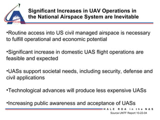 Significant Increases in UAV Operations in the National Airspace System are Inevitable Routine access into US civil managed airspace is necessary to fulfill operational and economic potential Significant increase in domestic UAS flight operations are feasible and expected UASs support societal needs, including security, defense and civil applications  Technological advances will produce less expensive UASs Increasing public awareness and acceptance of UASs Source UNTF Report 10-22-04 