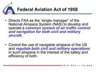 Federal Aviation Act of 1958 Directs FAA as the “single manager” of the National Airspace System (NAS) to develop and operate a  common system of air traffic control and navigation for both civil and military aircraft. Control the use of navigable airspace of the US and  regulate both civil and military operations  in such airspace in the interest of the safety and efficiency of both. 