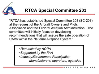 RTCA Special Committee 203 "RTCA has established Special Committee 203 (SC-203) at the request of the Aircraft Owners and Pilots Association and the Federal Aviation Administration.  The committee will initially focus on developing recommendations that will assure the safe operation of UAVs within the National Airspace System.” Requested by AOPA Supported by the FAA Industry/Government Participation Manufacturers, operators, agencies 