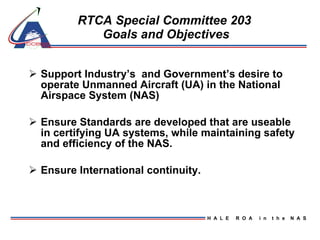 RTCA Special Committee 203  Goals and Objectives Support Industry’s  and Government’s desire to operate Unmanned Aircraft (UA) in the National Airspace System (NAS) Ensure Standards are developed that are useable in certifying UA systems, while maintaining safety and efficiency of the NAS. Ensure International continuity.  