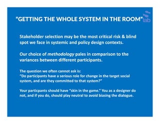 “GETTING THE WHOLE SYSTEM IN THE ROOM”
Stakeholder selection may be the most critical risk & blind 
spot we face in systemic and policy design contexts.
Our choice of methodology pales in comparison to the 
variances between different participants.
The question we often cannot ask is:
“Do participants have a serious role for change in the target social 
system, and are they committed to that system?” 
Your particpants should have “skin in the game.” You as a designer do 
not, and if you do, should play neutral to avoid biasing the dialogue.
 