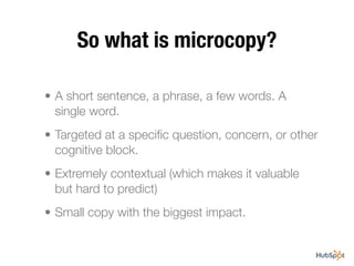 So what is microcopy?

• A short sentence, a phrase, a few words. A
  single word.
• Targeted at a speciﬁc question, concern, or other
  cognitive block.
• Extremely contextual (which makes it valuable
  but hard to predict)
• Small copy with the biggest impact.
 