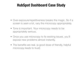 HubSpot Dashboard Case Study


• Over-exposure/repetitiveness breaks the magic. So if a
  screen is seen a lot, vary the microcopy appropriately.
• Tone is important. Your microcopy needs to be
  appropriately serious.
• Once you use microcopy to ﬁx existing issues, you’ll
  expose new problems almost instantly.
• The beneﬁts are real. (a good dose of friendly, helpful
  microcopy leads to trust)
 
