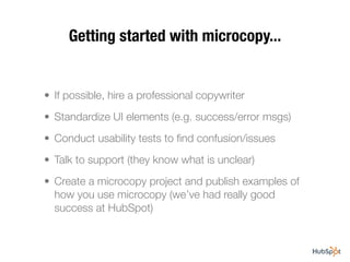 Getting started with microcopy...


• If possible, hire a professional copywriter
• Standardize UI elements (e.g. success/error msgs)
• Conduct usability tests to ﬁnd confusion/issues
• Talk to support (they know what is unclear)
• Create a microcopy project and publish examples of
  how you use microcopy (we’ve had really good
  success at HubSpot)
 
