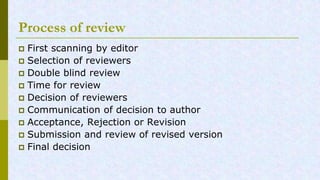 Process of review
First scanning by editor
Selection of reviewers
Double blind review
Time for review
Decision of reviewers
Communication of decision to author
Acceptance, Rejection or Revision
Submission and review of revised version
Final decision