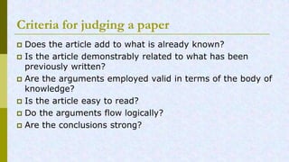 Criteria for judging a paper
Does the article add to what is already known?
Is the article demonstrably related to what has been
previously written?
Are the arguments employed valid in terms of the body of
knowledge?
Is the article easy to read?
Do the arguments flow logically?
Are the conclusions strong?