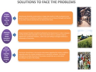 Proper
facilities
for
storing
his
goods.
Adequat
e and
cheap
transport
facilities
Clear
informati
on
regardin
g the
market
conditio
ns
Warehouses should be constructed on a large scale mostly in order to preserve ones
goods or stocks in conditions of adverse situations such as those of drought and famine
or any other natural calamity that can destroy their lands.
Cheap transport facilities should be facilitated by the Government in order to dispose
it to the local market especially in urban areas where there is a greater scope to
expand one’s production statistics ; rather than just selling it amongst landlords or
zameendars at low prices.
The farmer should have a very precise information regarding the market conditions
especially when the market conditions are in a period of recession . He should
anticipate as to when the prices of his produce would hike up or come down
according to his sale in the market.
 