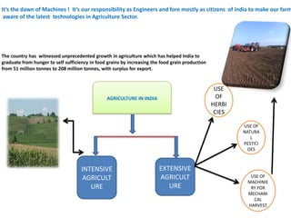 It’s the dawn of Machines ! It’s our responsibility as Engineers and fore mostly as citizens of India to make our farm
aware of the latest technologies in Agriculture Sector.
The country has witnessed unprecedented growth in agriculture which has helped India to
graduate from hunger to self sufficiency in food grains by increasing the food grain production
from 51 million tonnes to 208 million tonnes, with surplus for export.
AGRICULTURE IN INDIA
INTENSIVE
AGRICULT
URE
EXTENSIVE
AGRICULT
URE
USE
OF
HERBI
CIES
USE OF
NATURA
L
PESTICI
DES
USE OF
MACHINIE
RY FOR
MECHANI
CAL
HARVEST
 