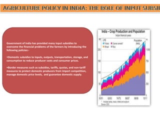 Government of India has provided many input subsidies to
overcome the financial problems of the farmers by introducing the
following policies:-
•Domestic subsidies to inputs, outputs, transportation, storage, and
consumption to reduce producer costs and consumer prices.
•Border measures such as subsidies, tariffs, quotas, and non-tariff
measures to protect domestic producers from import competition,
manage domestic price levels, and guarantee domestic supply.
 
