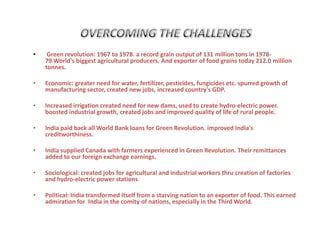 • Green revolution: 1967 to 1978. a record grain output of 131 million tons in 1978-
79.World's biggest agricultural producers. And exporter of food grains today 212.0 million
tonnes.
• Economic: greater need for water, fertilizer, pesticides, fungicides etc. spurred growth of
manufacturing sector, created new jobs, increased country's GDP.
• Increased irrigation created need for new dams, used to create hydro-electric power.
boosted industrial growth, created jobs and improved quality of life of rural people.
• India paid back all World Bank loans for Green Revolution. improved India's
creditworthiness.
• India supplied Canada with farmers experienced in Green Revolution. Their remittances
added to our foreign exchange earnings.
• Sociological: created jobs for agricultural and industrial workers thru creation of factories
and hydro-electric power stations
• Political: India transformed itself from a starving nation to an exporter of food. This earned
admiration for India in the comity of nations, especially in the Third World.
 