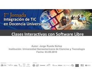 Clases Interactivas con Software Libre  Autor: Jorge Rueda Núñez Institución: Universidad Iberoamericana de Ciencias y Tecnología Fecha: 03.09.2010 
