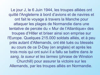 Le jour J, le 6 Juin 1944, les troupes alliées ont
 quitté l'Angleterre à bord d’avions et de navires et
      ont fait le voyage à travers la Manche pour
      attaquer les plages de Normandie dans une
  tentative de percée du « Mur de l’Atlantique» des
    troupes d’Hitler et briser ainsi son emprise sur
l'Europe. Quelques 215.000 soldats alliés, et à peu
  près autant d'Allemands, ont été tués ou blessés
    au cours de ce D-Day (en anglais) et après les
   trois mois qui ont suivi il a fallu se battre dans le
   sang, la sueur et les larmes (phrase de Winston
        Churchill) pour assurer la victoire sur les
  Allemands, par les troupes alliés en Normandie.
 