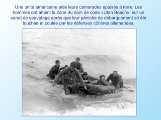 Une unité américaine aide leurs camarades épuisés à terre. Les
 hommes ont atteint la zone du nom de code «Utah Beach», sur un
canot de sauvetage après que leur péniche de débarquement ait été
      touchée et coulée par les défenses côtières allemandes.
 
