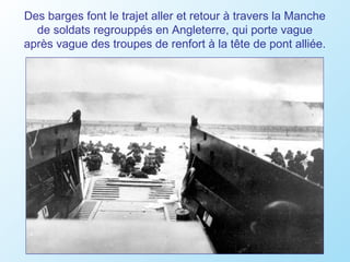 Des barges font le trajet aller et retour à travers la Manche
  de soldats regrouppés en Angleterre, qui porte vague
après vague des troupes de renfort à la tête de pont alliée.
 