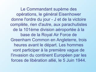 Le Commandant supème des
    opérations, le général Eisenhower
donne l'ordre du jour - J et de la victoire
complète, rien d'autre, aux parachutistes
  de la 101ème division aéroportée à la
      base de la Royal Air Force de
Greenham Common en Angleterre, trois
   heures avant le départ. Les hommes
  vont participer à la première vague de
l'invasion du continent Européen par les
forces de libération allié, le 5 Juin 1944.
 