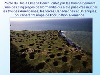 Pointe du Hoc à Omaha Beach, criblé par les bombardements.
L’une des cinq plages de Normandie qui a été prise d'assaut par
les troupes Américaines, les forces Canadiennes et Britaniques,
         pour libérer l'Europe de l'occupation Allemande.
 