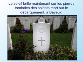 Le soleil brille maintenant sur les pierres
    tombales des soldats mort sur le
       débarquement, à Bayeux.
 