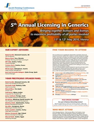 visit our website:
                                                                                                               www.jacobfleming.com




        5th Annual Licensing in Generics
                                                  Bringing together licensors and licenses
                                           to maximize profitability of all parties involved
                                                                11th & 12th May 2010, Vienna

                                                        v

Our Expert Advisors                                          Find your reasons to attend
                                                        v
Rahul Garella, Glenmark Generics, UK                         How successful are you in grasping key opportunities to give/take a license and
SVP EU Business                                              expand into attractive markets? How to optimize a business development strategy
                                                             in times, when payers and patients are looking to save money wherever possible?
Matevz Kmet, Teva, Slovenia                                  Leading generics players understand, how to establish and maintain partnerships,
Strategic Planning and Head Licensing-In                     that will strengthen their position in key markets. Reveal, how to make licensing
                                                             and partnering a key strategy to achieve a profitable growth. Utilize the market
Elif Celik, Zentiva, Turkey                                  opportunities for biosimilars, understand what are top selling products and
General Manager                                              expected expiry dates. Leading generics companies will share their first hand
                                                             experience, how they tackle pricing, regulatory and IP challenges to ensure success
Corinne Zucco, Zentiva, France                               of their business development strategy.
Head In-Licensing                                            This event will bring together business development executives and senior experts
                                                             from the generics industry presenting real life case studies as well as a lot of
Martin Spatz, Ratiopharm, Austria
                                                             networking sessions and breaks specially designed for business discussions.
Head Portfolio Management                                    Join us, meet new business partners & explore future partnering opportunities.
Juan Luis Fernandez Balaguer, Zydus Group, Spain               	 Critical insights into evolving trends in licensing & partnering - new
General Manager                                                  business models for partnering in Europe & globally
                                                               	Understand the pricing & regulatory scenario for generics in UK
                                                                 with Winthrop (Sanofi Aventis)
YOUR PRESTIGIOUS SPEAKER PANEL                                 	Explore with Veropharm the business strategy of Russian
                                                                 manufacturers in generic portfolio development – learn about the
                                                                 government programs and healthcare reforms in Russia
Rahul Garella, Glenmark Generics, UK                           	Reveal the major generics market developments with Manuel Plaza
Senior Vice President EU Business                                – forming the future of strategic business development for the
                                                                 generics industry
Harvinder Popli, Ranbaxy, India
                                                               	 Exploit the market opportunities for biosimilars in emerging markets
Head In-Licensing                                                with Ranbaxy – real life case studies from the Indian experience
Manuel Plaza, Teva Spain                                       	 Listen to the Egis case study on utilizing the licensing and partnership
Former CEO                                                       potential in dynamic CEE markets
                                                               	 Optimizing business development strategy in a highly competitive
Fadi Nassar, Hikma, Jordan                                       and crowded markets
Corporate Vice President API                                   	 Managing Intellectual Property challenges
James Amihood, Perrigo, Israel                                                                                             And much more…
Vice President Business Development
Kit Britten, Winthrop (Sanofi Aventis), UK                                        PLUS SPECIAL FEATURE!
Vice President Commercial Development
                                                                          Be a part of Business Networking Sessions!
Matthias Heidt, Abdi Ibrahim, Turkey
                                                                 Take the opportunity to meet your business partners, collect new
Business Development Director                                  business contacts and talk face to face in a series of business meetings
Ilya Nilva, Veropharm, Russia
Marketing & Portfolio Director                          v
Kader Comlekci, Zentiva, Turkey                              Who MUST attend
Head R&D Formulation
                                                             CEOs, Managing Directors, Chief Licensing Officers, Vice Presidents, Senior
Mariusz Strutynski, Egis, Poland                             Executives, Heads, Directors and Managers of: Business Development and
Business Development Manager                                 Licensing, Licensing, Technology Licensing, Patent Licensing, Product Licensing &
                                                             Development, Licensing & External Research, Regulatory Affairs, Strategic Planning,
Mourad Ishak, Sandoz, Egypt                                  Corporate Development, Commercial Development, API, Sourcing API, Intellectual
Marketing Manager                                            Property, Patent Attorneys, Supply & Logistics Operations, Contract Management
 