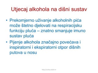 Utjecaj alkohola na dišni sustav
• Prekomjerno uživanje alkoholnih pića
može štetno djelovati na respiracijsku
funkciju pluća – znatno smanjuje imuno
sustav pluća
• Pijenje alkohola značajno povećava i
inspiratorni i ekspiratorni otpor dišnih
putova u nosu
http://ucilica.skole.hr
 