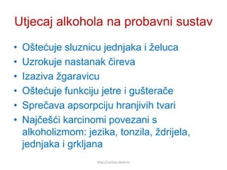 Utjecaj alkohola na probavni sustav
• Oštećuje sluznicu jednjaka i želuca
• Uzrokuje nastanak čireva
• Izaziva žgaravicu
• Oštećuje funkciju jetre i gušterače
• Sprečava apsorpciju hranjivih tvari
• Najčešći karcinomi povezani s
alkoholizmom: jezika, tonzila, ždrijela,
jednjaka i grkljana
http://ucilica.skole.hr
 