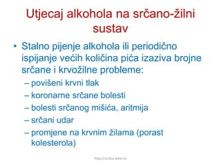 Utjecaj alkohola na srčano-žilni
sustav
• Stalno pijenje alkohola ili periodično
ispijanje većih količina pića izaziva brojne
srčane i krvožilne probleme:
– povišeni krvni tlak
– koronarne srčane bolesti
– bolesti srčanog mišića, aritmija
– srčani udar
– promjene na krvnim žilama (porast
kolesterola)
http://ucilica.skole.hr
 