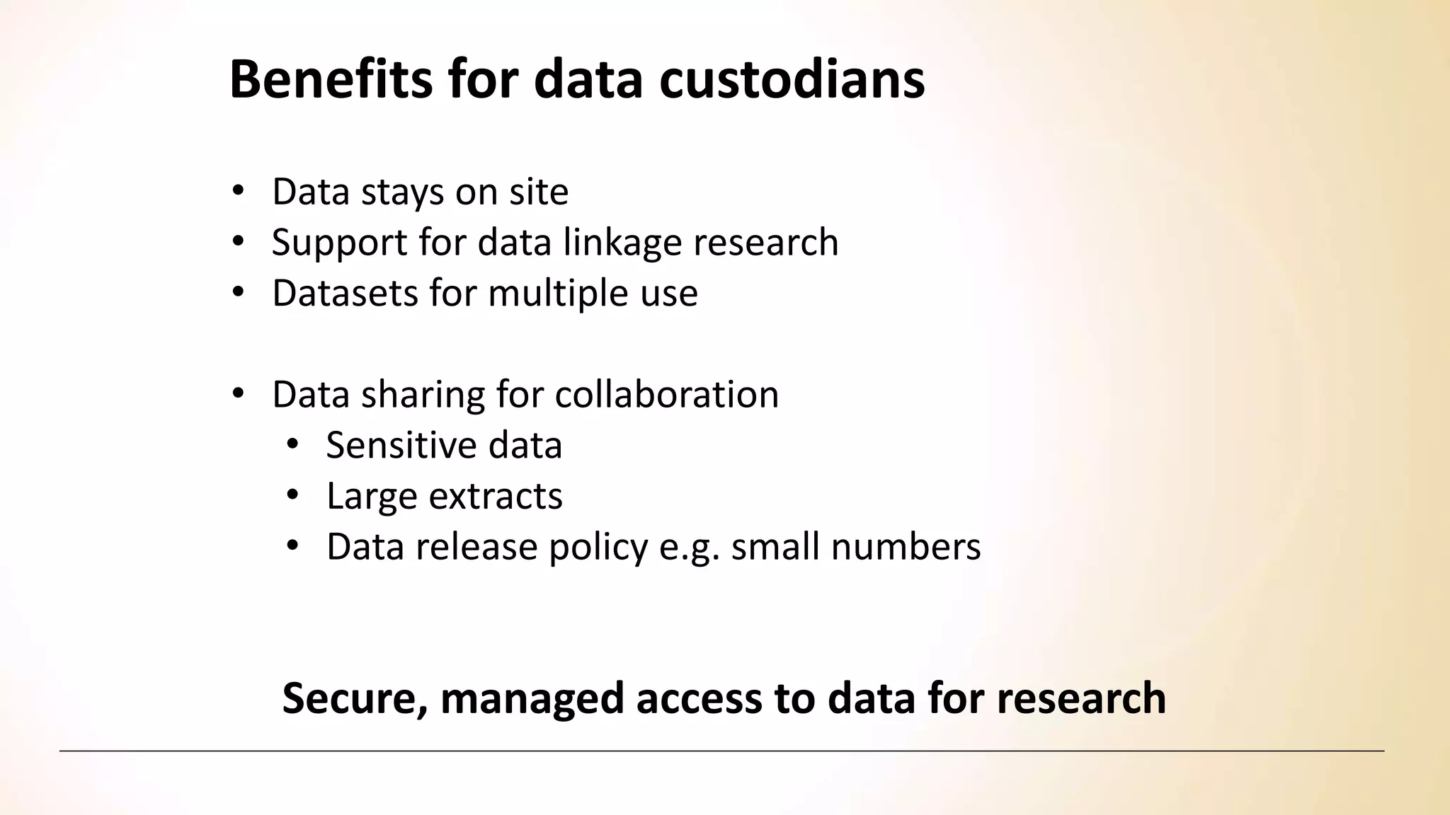 Benefits for data custodians
Secure, managed access to data for research
• Data stays on site
• Support for data linkage research
• Datasets for multiple use
• Data sharing for collaboration
• Sensitive data
• Large extracts
• Data release policy e.g. small numbers
 
